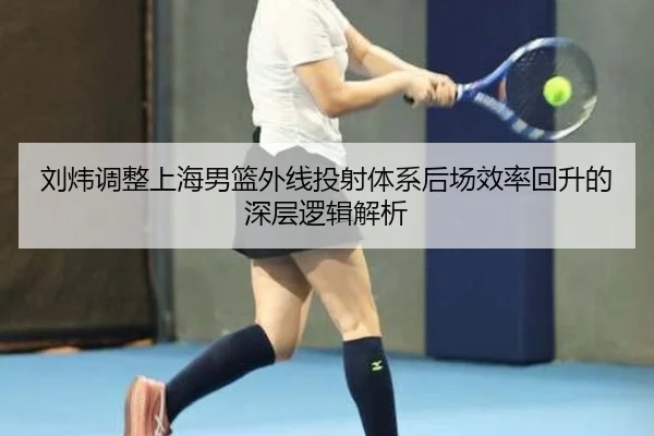 刘炜调整上海男篮外线投射体系后场效率回升的深层逻辑解析
